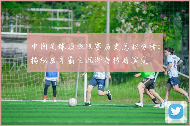中国足球顶级联赛历史总积分榜：揭秘历年霸主沉浮与格局演变