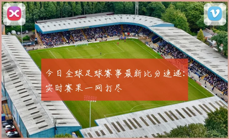 今日全球足球赛事最新比分速递:实时赛果一网打尽