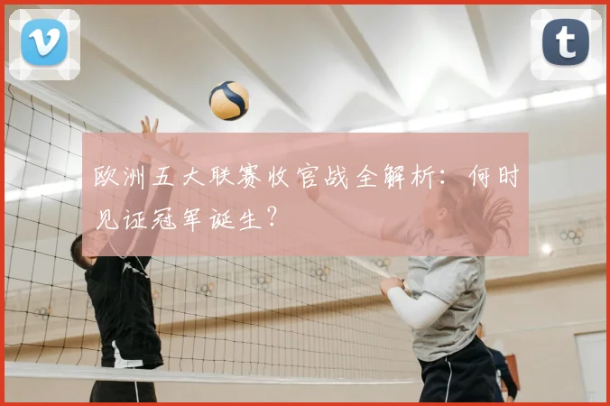 欧洲五大联赛收官战全解析：何时见证冠军诞生？