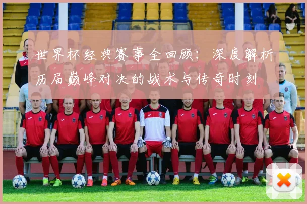 世界杯经典赛事全回顾：深度解析历届巅峰对决的战术与传奇时刻