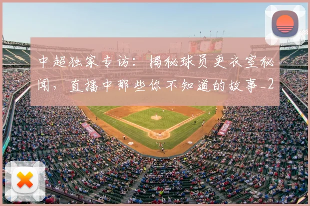 中超独家专访：揭秘球员更衣室秘闻，直播中那些你不知道的故事_20260610190434