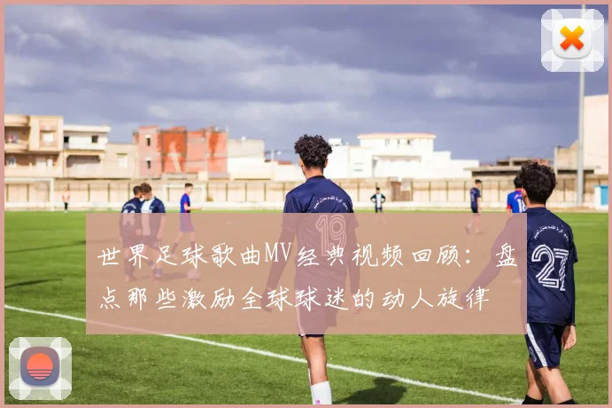 世界足球歌曲MV经典视频回顾：盘点那些激励全球球迷的动人旋律