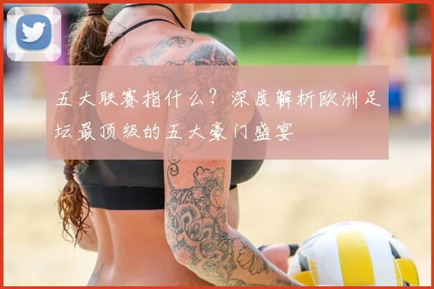 五大联赛指什么？深度解析欧洲足坛最顶级的五大豪门盛宴