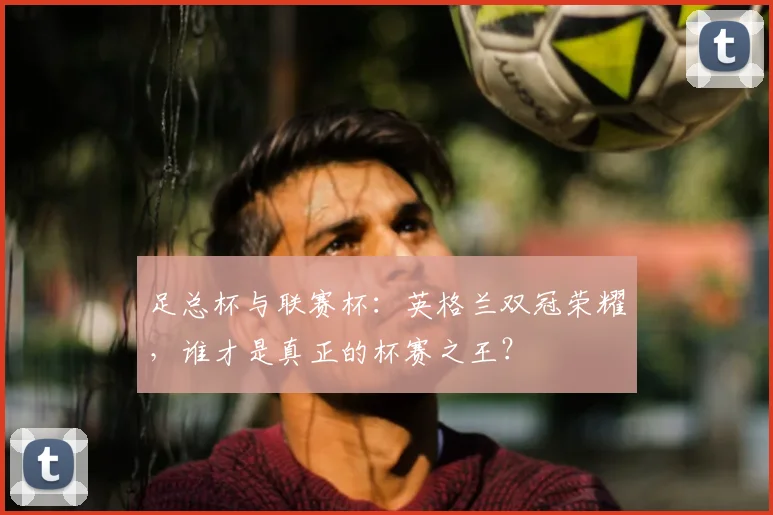 足总杯与联赛杯：英格兰双冠荣耀，谁才是真正的杯赛之王？