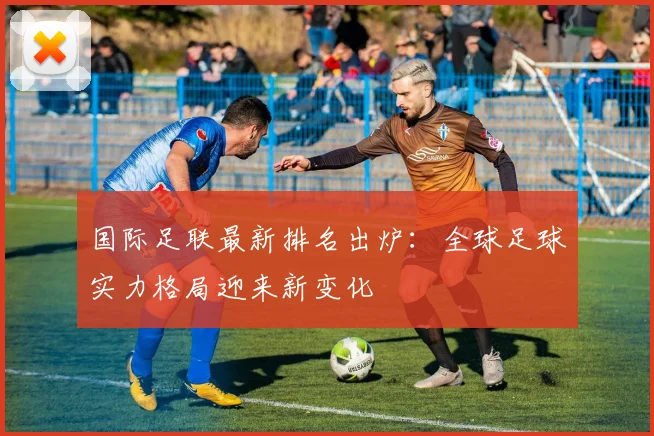 国际足联最新排名出炉：全球足球实力格局迎来新变化