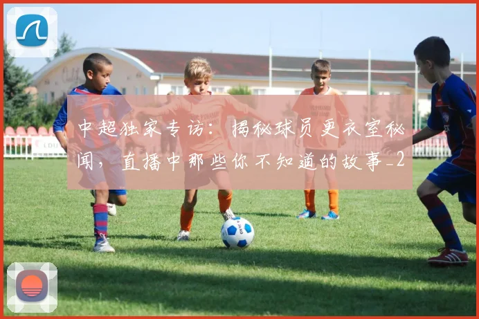 中超独家专访：揭秘球员更衣室秘闻，直播中那些你不知道的故事_20260610190434